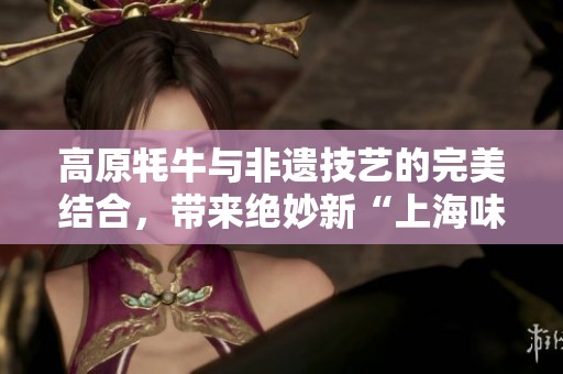 高原牦牛与非遗技艺的完美结合，带来绝妙新“上海味道”月饼