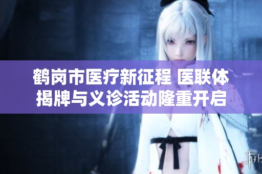 鹤岗市医疗新征程 医联体揭牌与义诊活动隆重开启
