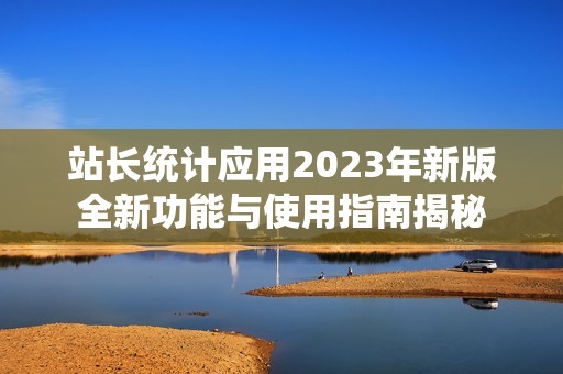 站长统计应用2023年新版全新功能与使用指南揭秘