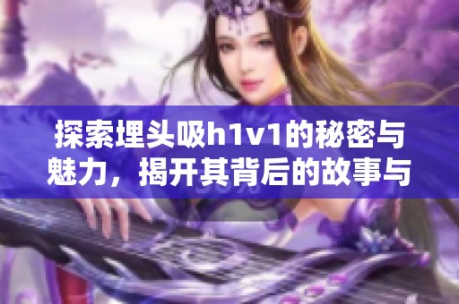 探索埋头吸h1v1的秘密与魅力，揭开其背后的故事与价值