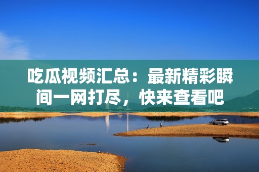 吃瓜视频汇总：最新精彩瞬间一网打尽，快来查看吧