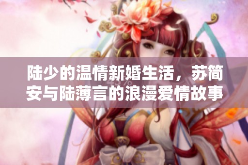 陆少的温情新婚生活，苏简安与陆薄言的浪漫爱情故事揭秘