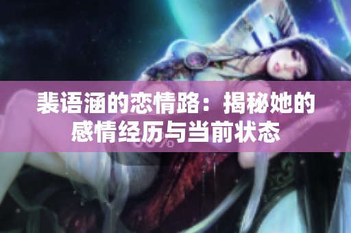 裴语涵的恋情路：揭秘她的感情经历与当前状态