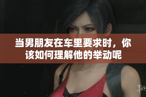 当男朋友在车里要求时，你该如何理解他的举动呢