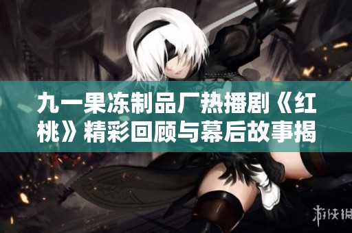 九一果冻制品厂热播剧《红桃》精彩回顾与幕后故事揭秘