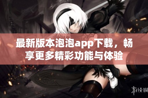 最新版本泡泡app下载，畅享更多精彩功能与体验