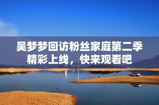 吴梦梦回访粉丝家庭第二季精彩上线，快来观看吧