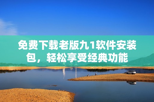 免费下载老版九1软件安装包，轻松享受经典功能