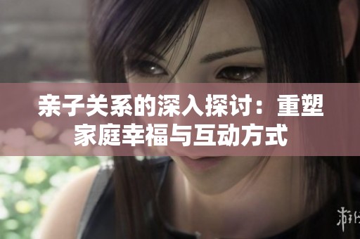 亲子关系的深入探讨：重塑家庭幸福与互动方式