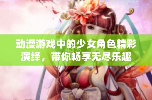 动漫游戏中的少女角色精彩演绎，带你畅享无尽乐趣