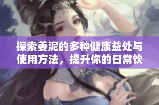 探索姜泥的多种健康益处与使用方法，提升你的日常饮食质量
