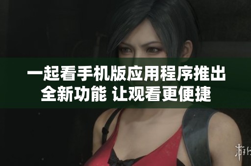 一起看手机版应用程序推出全新功能 让观看更便捷