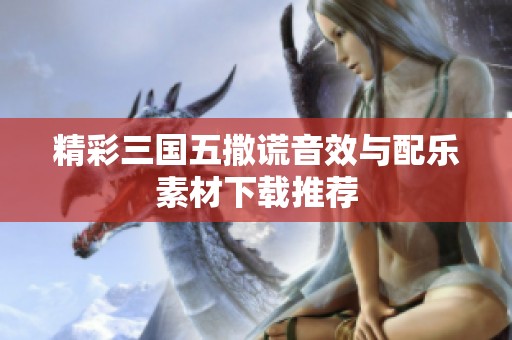 精彩三国五撒谎音效与配乐素材下载推荐