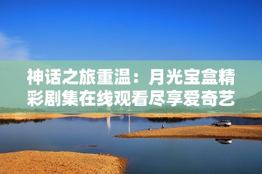 神话之旅重温：月光宝盒精彩剧集在线观看尽享爱奇艺