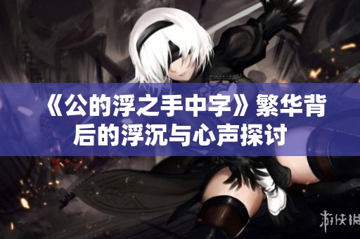 《公的浮之手中字》繁华背后的浮沉与心声探讨