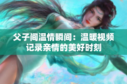 父子间温情瞬间：温暖视频记录亲情的美好时刻