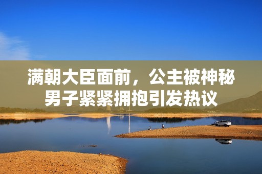 满朝大臣面前，公主被神秘男子紧紧拥抱引发热议