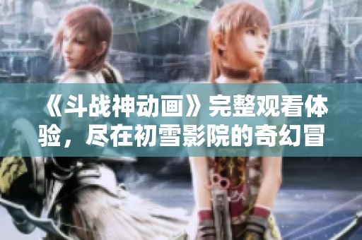 《斗战神动画》完整观看体验，尽在初雪影院的奇幻冒险片中