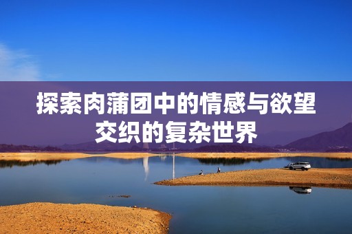 探索肉蒲团中的情感与欲望交织的复杂世界