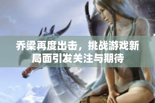 乔梁再度出击，挑战游戏新局面引发关注与期待