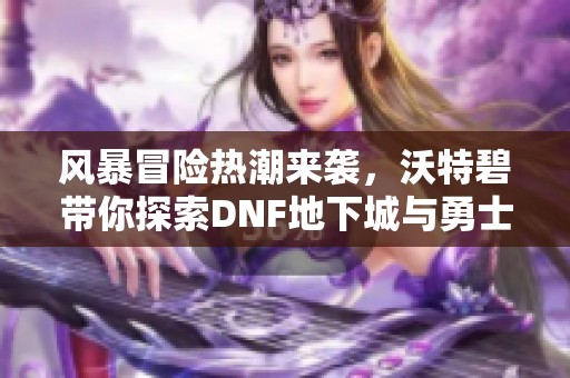 风暴冒险热潮来袭，沃特碧带你探索DNF地下城与勇士精彩世界
