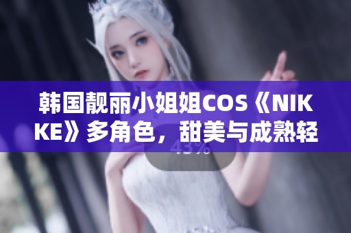 韩国靓丽小姐姐COS《NIKKE》多角色，甜美与成熟轻松转换