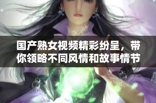 国产熟女视频精彩纷呈，带你领略不同风情和故事情节
