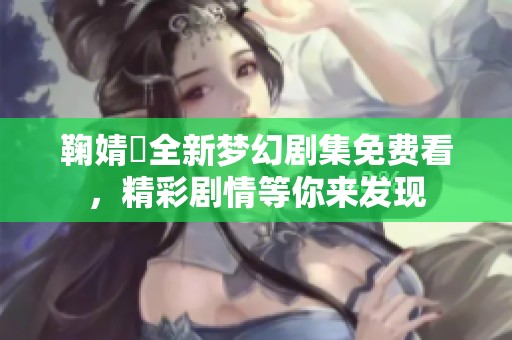 鞠婧祎全新梦幻剧集免费看，精彩剧情等你来发现