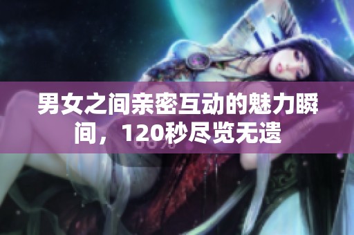 男女之间亲密互动的魅力瞬间，120秒尽览无遗