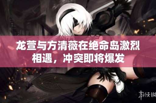 龙萱与方清薇在绝命岛激烈相遇，冲突即将爆发