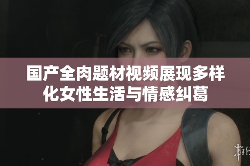 国产全肉题材视频展现多样化女性生活与情感纠葛