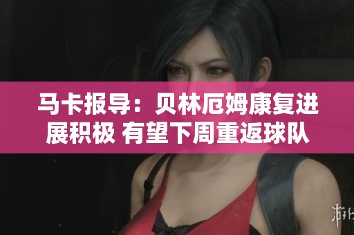 马卡报导：贝林厄姆康复进展积极 有望下周重返球队训练