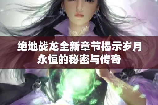 绝地战龙全新章节揭示岁月永恒的秘密与传奇