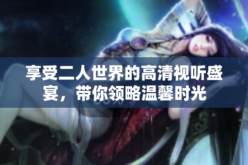 享受二人世界的高清视听盛宴，带你领略温馨时光
