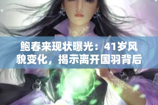 鲍春来现状曝光：41岁风貌变化，揭示离开国羽背后原因