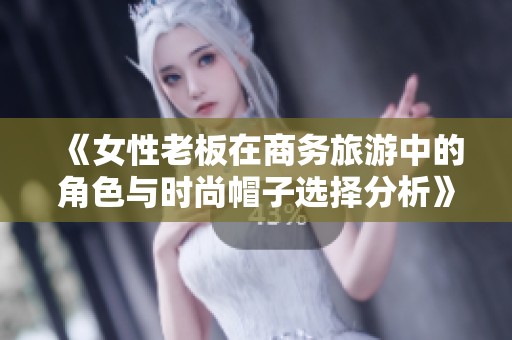 《女性老板在商务旅游中的角色与时尚帽子选择分析》