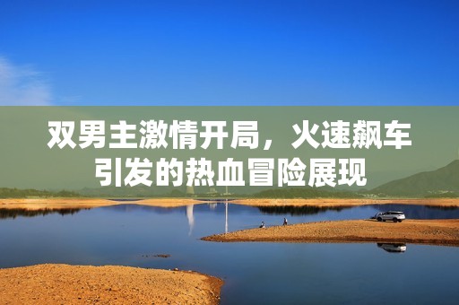 双男主激情开局，火速飙车引发的热血冒险展现