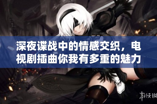 深夜谍战中的情感交织，电视剧插曲你我有多重的魅力解析
