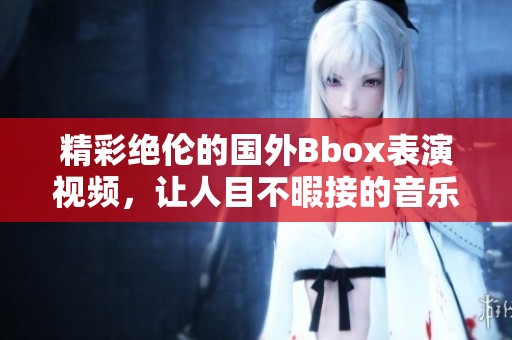 精彩绝伦的国外Bbox表演视频，让人目不暇接的音乐盛宴