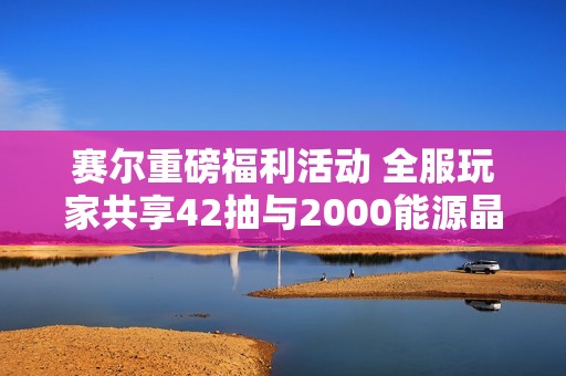 赛尔重磅福利活动 全服玩家共享42抽与2000能源晶石体验