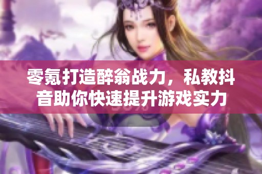 零氪打造醉翁战力，私教抖音助你快速提升游戏实力