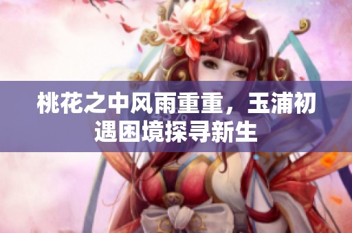 桃花之中风雨重重，玉浦初遇困境探寻新生
