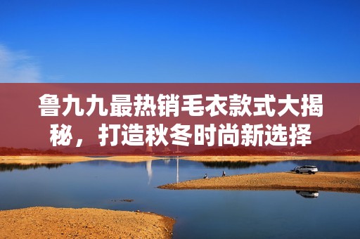 鲁九九最热销毛衣款式大揭秘，打造秋冬时尚新选择