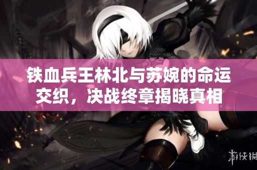 铁血兵王林北与苏婉的命运交织，决战终章揭晓真相