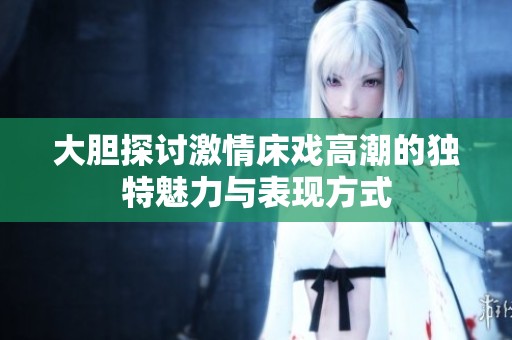 大胆探讨激情床戏高潮的独特魅力与表现方式