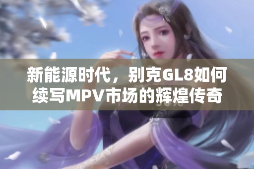 新能源时代，别克GL8如何续写MPV市场的辉煌传奇