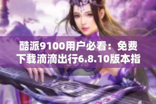 酷派9100用户必看：免费下载滴滴出行6.8.10版本指南