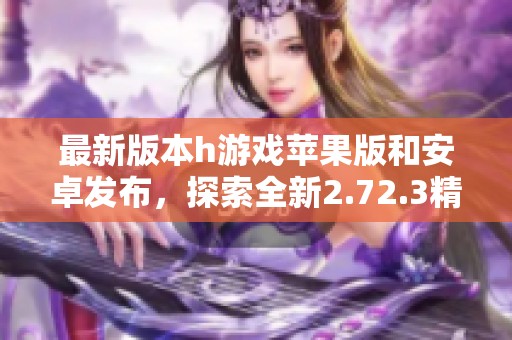 最新版本h游戏苹果版和安卓发布，探索全新2.72.3精彩内容
