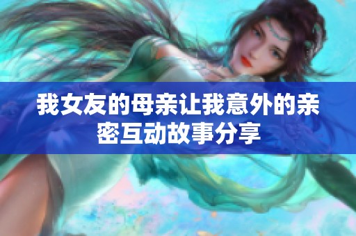 我女友的母亲让我意外的亲密互动故事分享