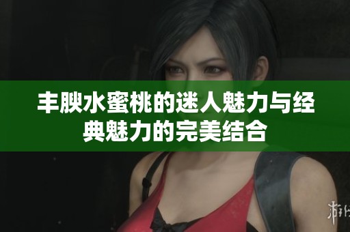 丰腴水蜜桃的迷人魅力与经典魅力的完美结合